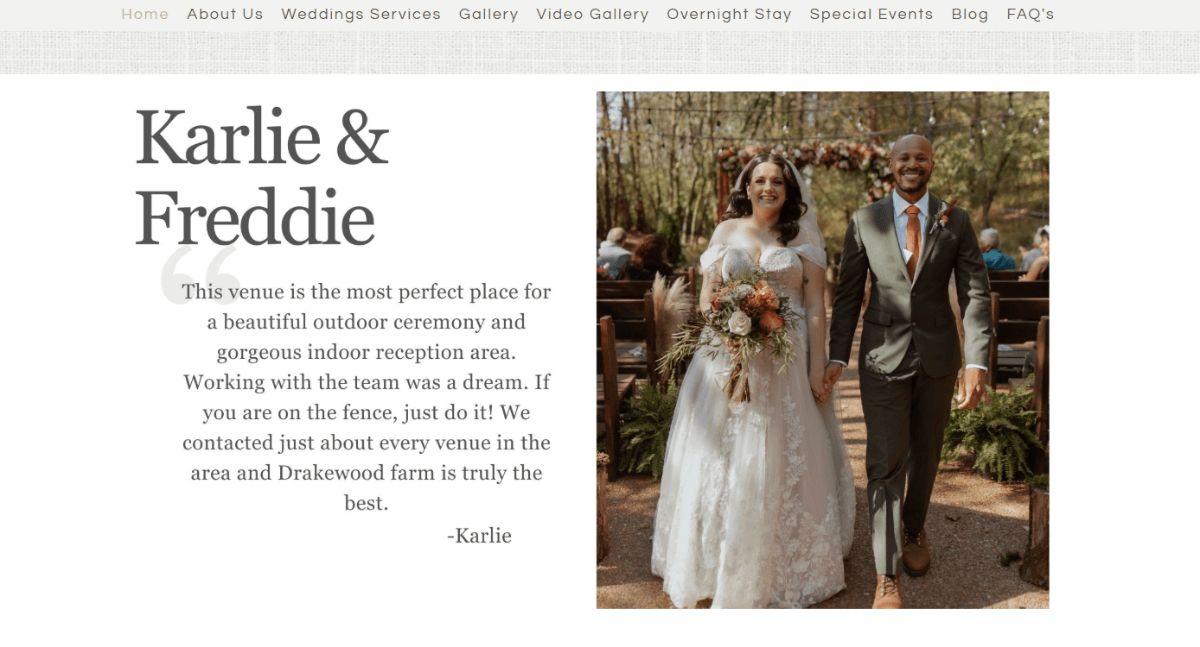 Drakewood Farm venue In the middle of the Drakewood Farm website is a testimonial slider. This snippet of the slider says “Karlie & Freddie” along with their review of the venue. At the bottom, the testimonial is signed by Karlie. And, to the right, is a photo of her and Freddie walking down the aisle at the outdoor venue.