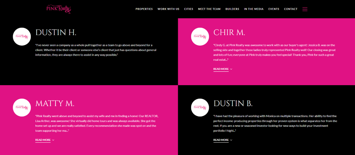 Pink Realty written testimonials On the Pink Realty Testimonials page is a section of written testimonials. They alternate between black and pink blocks. They’re all sized the same. To achieve this, only a certain number of words are revealed in each testimonial. Visitors can click the “Read More” button beneath the quote to expand it fully.