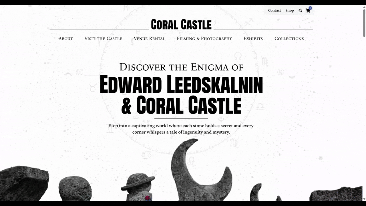 Coral Castle hero section The homepage hero section for Coral Castle reads “Discover the Enigma of Edward Leedskalnin & Coral Castle: Step into a captivating world where each stone holds a secret and every corner whispers a tale of ingenuity and mystery.” Around this text is a circle containing Zodiac signs and a rotating circle of dotted lines.