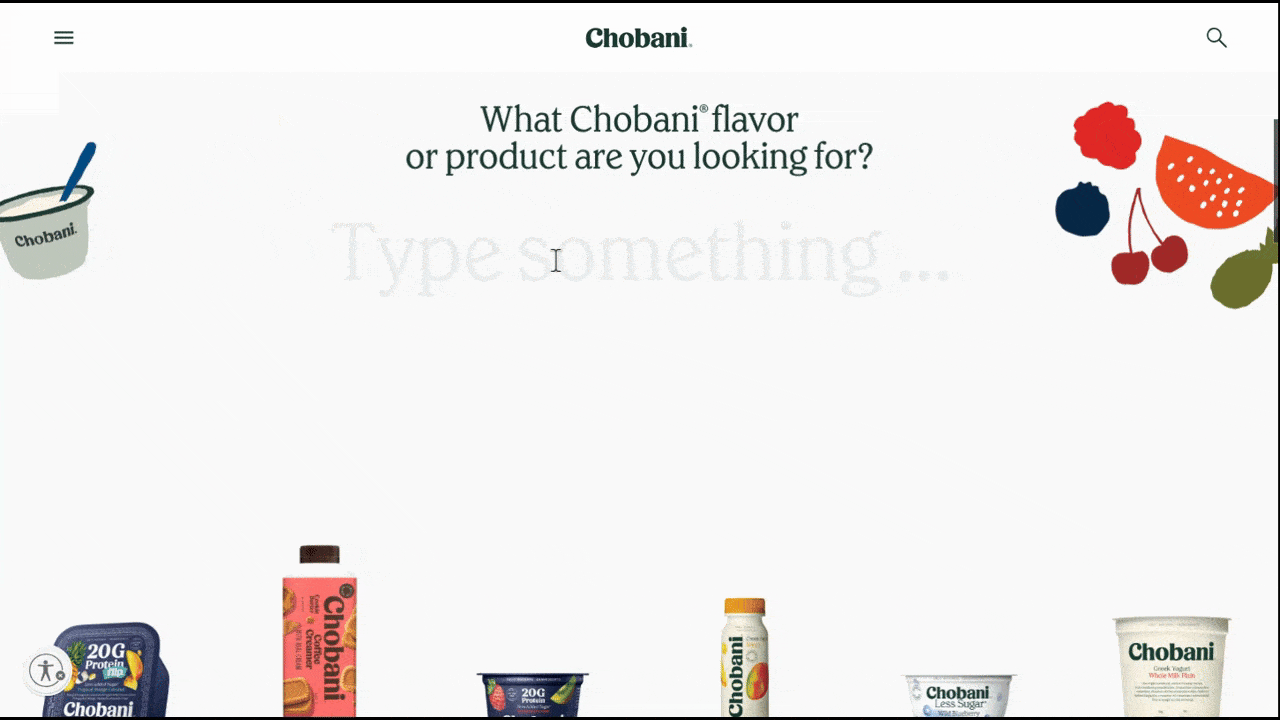 Chobani interactive search In this video, we see what happens when users use the on-page search component on the Chobani homepage. They type “straw” and strawberries results appear. They type “low” and lowfat results appear. Then they type “high” and high-protein results appear.